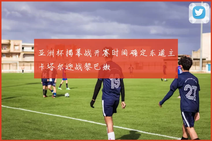 亚洲杯揭幕战开赛时间确定东道主卡塔尔迎战黎巴嫩