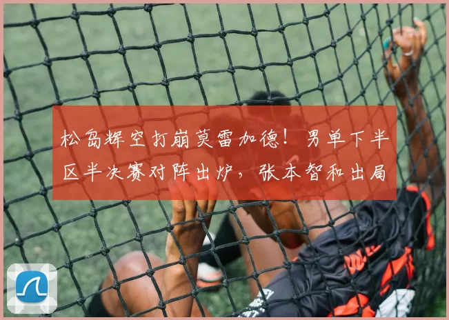 松岛辉空打崩莫雷加德！男单下半区半决赛对阵出炉，张本智和出局
