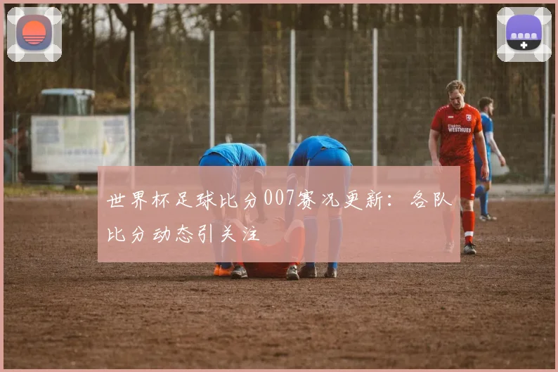 世界杯足球比分007赛况更新：各队比分动态引关注