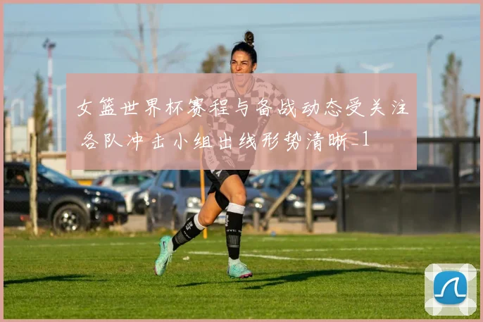 女篮世界杯赛程与备战动态受关注 各队冲击小组出线形势清晰_1