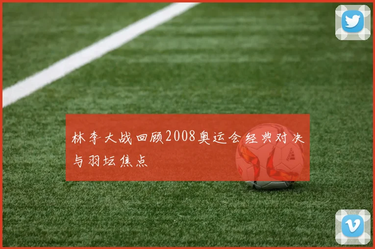 林李大战回顾2008奥运会经典对决与羽坛焦点