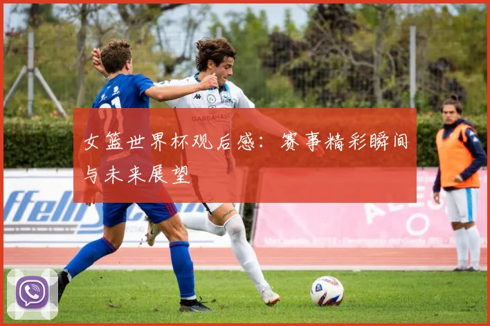 女篮世界杯观后感:赛事精彩瞬间与未来展望