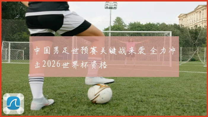 中国男足世预赛关键战来袭 全力冲击2026世界杯资格