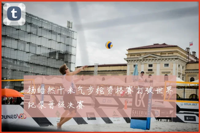 杨皓然十米气步枪资格赛打破世界纪录晋级决赛